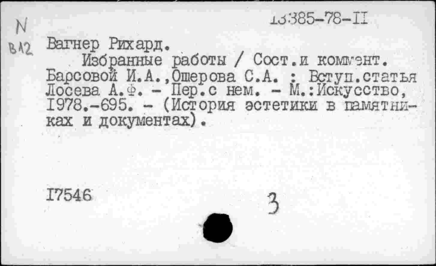 ﻿±3385-78-11
^2 Вагнер Рихард.
Избранные работы / Сост.и коммент.
Барсовой И.А. .Ошерова С.А. : Вступ.статья Лосева А.Ф. - Пер.с нем. - М.:Искусство, 1978.-695. - (История эстетики в памятниках и документах).
17546
3